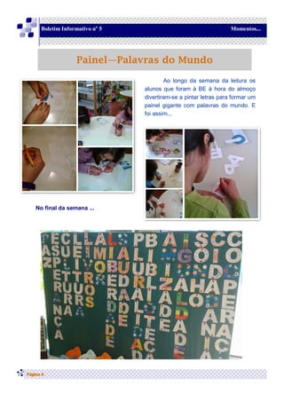 No final da semana ...
Página 4
Boletim Informativo nº 5 Momentos...
Painel—Palavras do Mundo
Ao longo da semana da leitura os
alunos que foram à BE à hora do almoço
divertiram-se a pintar letras para formar um
painel gigante com palavras do mundo. E
foi assim...
 