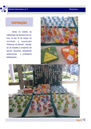 Ainda no âmbito da
celebração da Semana da Lei-
tura, no dia 16 de março, foi
montada a exposição
“Palavras do Mundo”, resulta-
do do trabalho e empenho de
alunos, docentes, assistentes
operacionais e professora
bibliotecária.
Página 5
EXPOSIÇÃO
Boletim Informativo nº 5 Momentos...
 