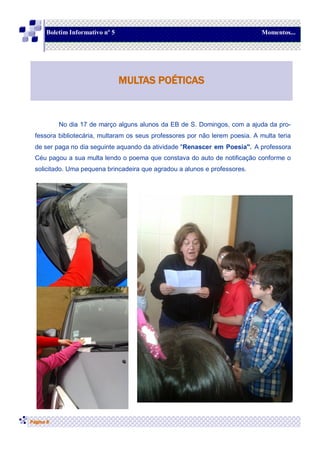 No dia 17 de março alguns alunos da EB de S. Domingos, com a ajuda da pro-
fessora bibliotecária, multaram os seus professores por não lerem poesia. A multa teria
de ser paga no dia seguinte aquando da atividade "Renascer em Poesia". A professora
Céu pagou a sua multa lendo o poema que constava do auto de notificação conforme o
solicitado. Uma pequena brincadeira que agradou a alunos e professores.
Página 6
MULTAS POÉTICAS
Boletim Informativo nº 5 Momentos...
 
