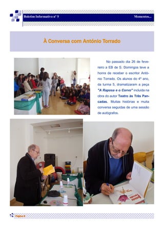 No passado dia 26 de feve-
reiro a EB de S. Domingos teve a
honra de receber o escritor Antó-
nio Torrado. Os alunos do 4º ano,
da turma 5, dramatizaram a peça
"A Raposa e o Corvo" incluída na
obra do autor Teatro às Três Pan-
cadas. Muitas histórias e muita
conversa seguidas de uma sessão
de autógrafos.
Página 8
À Conversa com António Torrado
Boletim Informativo nº 5 Momentos...
 