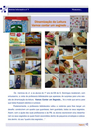 Os meninos do JI e os alunos do 1º ano da EB de S. Domingos receberam, com
entusiasmo, a visita da professora bibliotecária que apareceu de surpresa para uma ses-
são de dinamização da leitura. Vamos Contar um Segredo... foi o mote que serviu para
que todos ficassem atentos e curiosos.
Posteriormente, a professora bibliotecária voltou a visitá-los para lhes lançar um
desafio: construírem um quadro que guardasse, bem guardado, todos os seus segredos.
Assim, com a ajuda das suas professoras e da PB, os alunos escreveram e/ou desenha-
ram os seus segredos os quais foram escondidos dentro de pequenos envelopes e coloca-
dos dentro do seu “quadro dos segredos…”
Página 9
Dinamização da Leitura
Vamos contar um segredo ...
Boletim Informativo nº 5 Momentos...
 