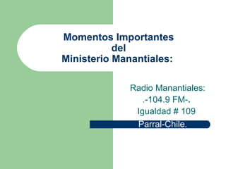 Momentos Importantes del Ministerio Manantiales:  Radio Manantiales: .-104.9 FM- .   Igualdad # 109 Parral-Chile .  