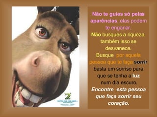 Não te guies só pelas aparências , elas podem te enganar. Não  busques a riqueza, também isso se desvanece. Busque   por aquela pessoa que te faça   sorrir basta um sorriso para que se tenha a  luz  num día escuro. Encontre  esta pessoa que faça sorrir seu coração. 