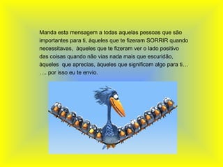   Manda esta mensagem a todas aquelas pessoas que são importantes para ti, àqueles que te fizeram SORRIR quando necessitavas,  àqueles que te fizeram ver o lado positivo das coisas quando não vias nada mais que escuridão, àqueles  que aprecias, àqueles que significam algo para ti……. por isso eu te envio. 