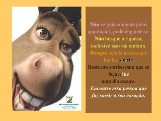 Não se guie somente pelas
aparências, pode enganar-se.
   Não busque a riqueza,
 inclusive isso vai embora.
 Busque aquela pessoa que
        lhe faz sorrir.
Basta um sorriso para que se
          faça a luz
       num dia escuro.
 Encontre essa pessoa que
  faz sorrir o seu coração.
 