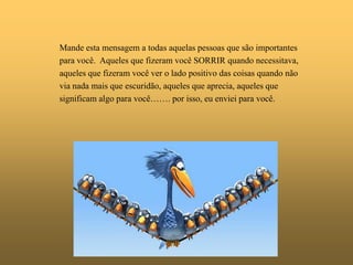 Mande esta mensagem a todas aquelas pessoas que são importantes
para você. Aqueles que fizeram você SORRIR quando necessitava,
aqueles que fizeram você ver o lado positivo das coisas quando não
via nada mais que escuridão, aqueles que aprecia, aqueles que
significam algo para você……. por isso, eu enviei para você.
 