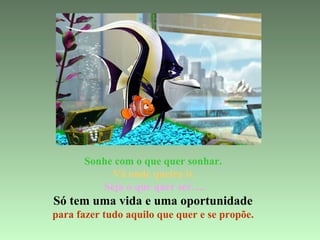 Sonhe com o que quer sonhar.  Vá onde queira ir. Seja o que quer ser…. Só tem uma vida e uma oportunidade  para fazer tudo aquilo que quer e se propõe.   