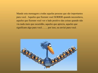   Mande esta mensagem a todas aquelas pessoas que são importantes para você.  Aqueles que fizeram você SORRIR quando necessitava,  aqueles que fizeram você ver o lado positivo das coisas quando não via nada mais que escuridão, aqueles que aprecia, aqueles que significam algo para você……. por isso, eu enviei para você. 