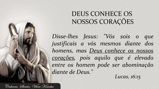 DEUS CONHECE OS
      NOSSOS CORAÇÕES

Disse-lhes Jesus: "Vós sois o que
justificais a vós mesmos diante dos
homens, mas Deus conhece os nossos
corações, pois aquilo que é elevado
entre os homem pode ser abominação
diante de Deus."
                     Lucas, 16:15
 