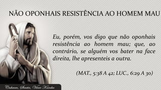 NÃO OPONHAIS RESISTÊNCIA AO HOMEM MAU


          Eu, porém, vos digo que não oponhais
          resistência ao homem mau; que, ao
          contrário, se alguém vos bater na face
          direita, lhe apresenteis a outra.

                  (MAT., 5:38 A 42; LUC., 6:29 A 30)
 
