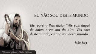 Ele, porém, lhes dizia: "Vós sois daqui
de baixo e eu sou do alto. Vós sois
deste mundo, eu não sou deste mundo .
EU NÃO SOU DESTE MUNDO
João 8:23
 