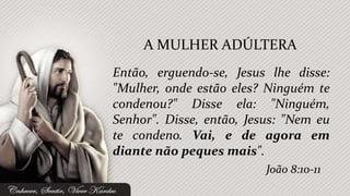 Então, erguendo-se, Jesus lhe disse:
"Mulher, onde estão eles? Ninguém te
condenou?" Disse ela: "Ninguém,
Senhor". Disse, então, Jesus: "Nem eu
te condeno. Vai, e de agora em
diante não peques mais".
A MULHER ADÚLTERA
João 8:10-11
 