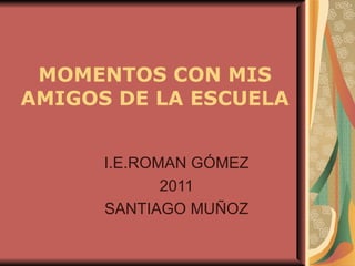 MOMENTOS CON MIS
AMIGOS DE LA ESCUELA


      I.E.ROMAN GÓMEZ
             2011
      SANTIAGO MUÑOZ
 