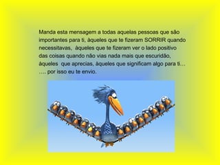   Manda esta mensagem a todas aquelas pessoas que são importantes para ti, àqueles que te fizeram SORRIR quando necessitavas,  àqueles que te fizeram ver o lado positivo das coisas quando não vias nada mais que escuridão, àqueles  que aprecias, àqueles que significam algo para ti……. por isso eu te envio. 