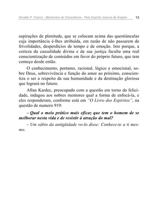 Divaldo P. Franco - Momentos de Consciência - Pelo Espírito Joanna de Ângelis 13
aspirações de plenitude, que se colocam acima das questiúnculas
cuja importância é-lhes atribuída, em razão de não passarem de
frivolidades, desperdícios de tempo e de emoção. Isto porque, a
certeza da causalidade divina e da sua justiça faculta uma real
conscientização de conteúdos em favor do próprio futuro, que tem
começo desde então.
O conhecimento, portanto, racional, lógico e emocional, so-
bre Deus, sobrevivência e função do amor ao próximo, conscien-
tiza o ser a respeito da sua humanidade e da destinação gloriosa
que logrará no futuro.
Allan Kardec, preocupado com a questão em torno da felici-
dade, indagou aos nobres mentores qual a forma de enfocá-la, e
eles responderam, conforme está em “O Livro dos Espíritos”, na
questão de numero 919:
– Qual o meio prático mais eficaz que tem o homem de se
melhorar nesta vida e de resistir à atração do mal?
– Um sábio da antigüidade vo-lo disse: Conhece-te a ti mes-
mo.
 