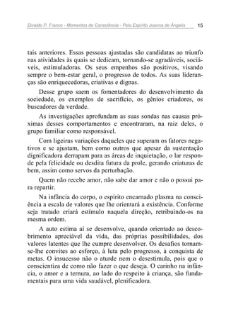 Divaldo P. Franco - Momentos de Consciência - Pelo Espírito Joanna de Ângelis 15
tais anteriores. Essas pessoas ajustadas são candidatas ao triunfo
nas atividades às quais se dedicam, tornando-se agradáveis, sociá-
veis, estimuladoras. Os seus empenhos são positivos, visando
sempre o bem-estar geral, o progresso de todos. As suas lideran-
ças são enriquecedoras, criativas e dignas.
Desse grupo saem os fomentadores do desenvolvimento da
sociedade, os exemplos de sacrifício, os gênios criadores, os
buscadores da verdade.
As investigações aprofundam as suas sondas nas causas pró-
ximas desses comportamentos e encontraram, na raiz deles, o
grupo familiar como responsável.
Com ligeiras variações daqueles que superam os fatores nega-
tivos e se ajustam, bem como outros que apesar da sustentação
dignificadora derrapam para as áreas de inquietação, o lar respon-
de pela felicidade ou desdita futura da prole, gerando criaturas de
bem, assim como servos da perturbação.
Quem não recebe amor, não sabe dar amor e não o possui pa-
ra repartir.
Na infância do corpo, o espírito encarnado plasma na consci-
ência a escala de valores que lhe orientará a existência. Conforme
seja tratado criará estímulo naquela direção, retribuindo-os na
mesma ordem.
A auto estima aí se desenvolve, quando orientado ao desco-
brimento apreciável da vida, das próprias possibilidades, dos
valores latentes que lhe cumpre desenvolver. Os desafios tornam-
se-lhe convites ao esforço, à luta pelo progresso, à conquista de
metas. O insucesso não o aturde nem o desestimula, pois que o
conscientiza de como não fazer o que deseja. O carinho na infân-
cia, o amor e a ternura, ao lado do respeito à criança, são funda-
mentais para uma vida saudável, plenificadora.
 
