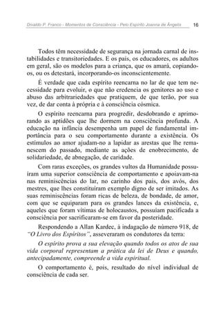 Divaldo P. Franco - Momentos de Consciência - Pelo Espírito Joanna de Ângelis 16
Todos têm necessidade de segurança na jornada carnal de ins-
tabilidades e transitoriedades. E os pais, os educadores, os adultos
em geral, são os modelos para a criança, que os amará, copiando-
os, ou os detestará, incorporando-os inconscientemente.
É verdade que cada espírito reencarna no lar de que tem ne-
cessidade para evoluir, o que não credencia os genitores ao uso e
abuso das arbitrariedades que pratiquem, de que terão, por sua
vez, de dar conta à própria e à consciência cósmica.
O espírito reencarna para progredir, desdobrando e aprimo-
rando as aptidões que lhe dormem na consciência profunda. A
educação na infância desempenha um papel de fundamental im-
portância para o seu comportamento durante a existência. Os
estímulos ao amor ajudam-no a lapidar as arestas que lhe rema-
nescem do passado, mediante as ações de enobrecimento, de
solidariedade, de abnegação, de caridade.
Com raras exceções, os grandes vultos da Humanidade possu-
íram uma superior consciência de comportamento e apoiavam-na
nas reminiscências do lar, no carinho dos pais, dos avós, dos
mestres, que lhes constituíram exemplo digno de ser imitados. As
suas reminiscências foram ricas de beleza, de bondade, de amor,
com que se equiparam para os grandes lances da existência, e,
aqueles que foram vítimas de holocaustos, possuíam pacificada a
consciência por sacrificaram-se em favor da posteridade.
Respondendo a Allan Kardec, à indagação de número 918, de
“O Livro dos Espíritos”, asseveraram os condutores da terra:
O espírito prova a sua elevação quando todos os atos de sua
vida corporal representam a prática da lei de Deus e quando,
antecipadamente, compreende a vida espiritual.
O comportamento é, pois, resultado do nível individual de
consciência de cada ser.
 