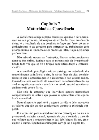 Divaldo P. Franco - Momentos de Consciência - Pelo Espírito Joanna de Ângelis 26
Capítulo 7
Maturidade e Consciência
A consciência atinge a plena conquista, quando o ser amadu-
rece no seu processo psicológico de evolução. Esse amadureci-
mento é o resultado de um contínuo esforço em favor do auto-
conhecimento e da coragem para enfrentar-se, trabalhando com
esforço íntimo as limitações e os processos infantis que nele ainda
predominam.
Não sabendo superar as frustrações, fixa-as no inconsciente e
torna-se sua vítima, fugindo para os mecanismos da irresponsabi-
lidade toda vez que se vê a braços com dificuldades e enfrenta-
mentos.
A maturidade psicológica não se restringe ao período de de-
senvolvimento da infância, e sim, às várias fases da vida, conside-
rando-se que a aprendizagem e o crescimento não cessam nunca,
tornando-se uma constante até o momento da individualização, no
qual o espírito comanda a matéria e o estado mental mantém-se
em harmonia com o físico.
Não seja de estranhar que indivíduos adultos mantenham
comportamentos infantis e que jovens se apresentem com equili-
brada maturidade.
Naturalmente, o espírito é o agente da vida e dele procedem
os valores que são ou não considerados durante a existência cor-
poral.
O mecanismo para o amadurecimento psicológico do ser ex-
pressa-se de maneira natural, aguardando que a vontade e o contí-
nuo esforço para o reconhecimento das debilidades físicas, emo-
cionais e outras, facultem o ânimo para corrigi-las e superá-las.
 