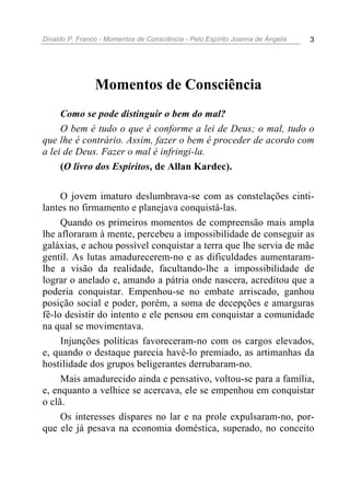 Divaldo P. Franco - Momentos de Consciência - Pelo Espírito Joanna de Ângelis 3
Momentos de Consciência
Como se pode distinguir o bem do mal?
O bem é tudo o que é conforme a lei de Deus; o mal, tudo o
que lhe é contrário. Assim, fazer o bem é proceder de acordo com
a lei de Deus. Fazer o mal é infringi-la.
(O livro dos Espíritos, de Allan Kardec).
O jovem imaturo deslumbrava-se com as constelações cinti-
lantes no firmamento e planejava conquistá-las.
Quando os primeiros momentos de compreensão mais ampla
lhe afloraram à mente, percebeu a impossibilidade de conseguir as
galáxias, e achou possível conquistar a terra que lhe servia de mãe
gentil. As lutas amadurecerem-no e as dificuldades aumentaram-
lhe a visão da realidade, facultando-lhe a impossibilidade de
lograr o anelado e, amando a pátria onde nascera, acreditou que a
poderia conquistar. Empenhou-se no embate arriscado, ganhou
posição social e poder, porém, a soma de decepções e amarguras
fê-lo desistir do intento e ele pensou em conquistar a comunidade
na qual se movimentava.
Injunções políticas favoreceram-no com os cargos elevados,
e, quando o destaque parecia havê-lo premiado, as artimanhas da
hostilidade dos grupos beligerantes derrubaram-no.
Mais amadurecido ainda e pensativo, voltou-se para a família,
e, enquanto a velhice se acercava, ele se empenhou em conquistar
o clã.
Os interesses díspares no lar e na prole expulsaram-no, por-
que ele já pesava na economia doméstica, superado, no conceito
 