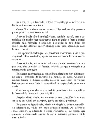 Divaldo P. Franco - Momentos de Consciência - Pelo Espírito Joanna de Ângelis 30
Refazes, pois, a tua vida, a todo momento, para melhor, me-
diante os teus atos saudáveis.
Constrói e elabora novos carmas, liberando-te dos penosos
que te pesam na economia moral.
A consciência não é inteligência no sentido mental, mas a ca-
pacidade de estabelecer parâmetros para entender o bem e o mal,
optando pelo primeiro e seguindo a diretriz do equilíbrio, das
possibilidades latentes, desenvolvendo os recursos atuais em favor
do seu vir-a-ser.
Essas possibilidades que se encontram adormecidas são a pre-
sença a de Deus em todos, aguardando o momento de desabrochar
e crescer.
A consciência, nos seus variados níveis, consubstancia a pro-
gramação das ocorrências futuras, através das quais conquista os
patamares da evolução.
Enquanto adormecida, a consciência funciona por automatis-
mo que se ampliam do instinto à conquista da razão. Quando a
lucidez faculta o discernimento, mais se favorecem os valores
divinos que se manifestam, aumentando a capacidade de amar e
servir.
O carma, que se deriva da conduta consciente, tem a qualida-
de do nível de percepção que a tipifica.
Amplia, desse modo, os tesouros da tua consciência, e o teu
carma se aureolará de luz e paz, que te ensejarão plenitude.
Enquanto na ignorância, Maria de Magdala, com a consciên-
cia adormecida, vivia em promiscuidade moral. Ao defrontar
Jesus, despertou, alterando o comportamento de tal forma, que
elaborou o abençoado carma de ser a primeira pessoa a vê-lo
ressuscitado.
 