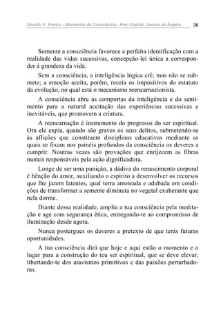 Divaldo P. Franco - Momentos de Consciência - Pelo Espírito Joanna de Ângelis 36
Somente a consciência favorece a perfeita identificação com a
realidade das vidas sucessivas, concepção-lei única a correspon-
der à grandeza da vida.
Sem a consciência, a inteligência lógica crê, mas não se sub-
mete; a emoção aceita, porém, receia os impositivos do estatuto
da evolução, no qual está o mecanismo reencarnacionista.
A consciência abre as comportas da inteligência e do senti-
mento para a natural aceitação das experiências sucessivas e
inevitáveis, que promovem a criatura.
A reencarnação é instrumento do progresso do ser espiritual.
Ora ele expia, quando são graves os seus delitos, submetendo-se
às aflições que constituem disciplinas educativas mediante as
quais se fixam nos painéis profundos da consciência os deveres a
cumprir. Noutras vezes são provações que enrijecem as fibras
morais responsáveis pela ação dignificadora.
Longe de ser uma punição, a dádiva do renascimento corporal
é bênção do amor, auxiliando o espírito a desenvolver os recursos
que lhe jazem latentes, qual terra arroteada e adubada em condi-
ções de transformar a semente diminuta no vegetal exuberante que
nela dorme.
Diante dessa realidade, amplia a tua consciência pela medita-
ção e age com segurança ética, entregando-te ao compromisso de
iluminação desde agora.
Nunca postergues os deveres a pretexto de que terás futuras
oportunidades.
A tua consciência dirá que hoje e aqui estão o momento e o
lugar para a construção do teu ser espiritual, que se deve elevar,
libertando-te dos atavismos primitivos e das paixões perturbado-
ras.
 