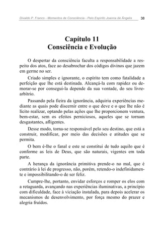 Divaldo P. Franco - Momentos de Consciência - Pelo Espírito Joanna de Ângelis 38
Capítulo 11
Consciência e Evolução
O despertar da consciência faculta a responsabilidade a res-
peito dos atos, face ao desabrochar dos códigos divinos que jazem
em germe no ser.
Criado simples e ignorante, o espírito tem como fatalidade a
perfeição que lhe está destinada. Alcançá-la com rapidez ou de-
morar-se por consegui-la depende da sua vontade, do seu livre-
arbítrio.
Passando pela fieira da ignorância, adquiriu experiências me-
diante as quais pode discernir entre o que deve e o que lhe não é
lícito realizar, optando pelas ações que lhe proporcionem ventura,
bem-estar, sem os efeitos perniciosos, aqueles que se tornam
desgastantes, afligentes.
Desse modo, torna-se responsável pelo seu destino, que está a
construir, modificar, por meio das decisões e atitudes que se
permita.
O bem é-lhe o fanal e este se constitui de tudo aquilo que é
conforme as leis de Deus, que são naturais, vigentes em toda
parte.
A herança da ignorância primitiva prende-o no mal, que é
contrário à lei de progresso, não, porém, retendo-o indefinidamen-
te e impossibilitando-o de ser feliz.
Cumpre-lhe, portanto, envidar esforços e romper os elos com
a retaguarda, avançando nas experiências iluminativas, a princípio
com dificuldade, face à viciação instalada, para depois acelerar os
mecanismos de desenvolvimento, por força mesmo do prazer e
alegria fruídos.
 