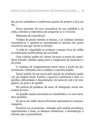 Divaldo P. Franco - Momentos de Consciência - Pelo Espírito Joanna de Ângelis 4
dos jovens sonhadores e ambiciosos quanto ele próprio o fora um
dia...
Nesse momento ele teve consciência da sua realidade e, só
então, entendeu a importância da conquistar-se a si mesmo.
Momentos de consciência!
Volúpia do prazer domina as massas, e as criaturas ansiosas
tumultuam-se e agridem-se, precipitando-se inermes nos gozos
exaustivos sem que saciem os desejos.
A onda de vulgaridade se avoluma e ameaça levar de roldão
as construções enobrecedoras da sociedade.
Uma violenta quebra de valores favorece o receio da experi-
ência honrada, abrindo espaço para o campeonato da insensatez e
do crime.
A mudança de comportamento moral altera a escala do dis-
cernimento, ombreado com a sordidez e a promiscuidade.
Nesse sentido, há um receio pela eleição da existência saudá-
vel, da conduta moral. Exótico e agressivo substituem o belo e o
pacífico, dificultando o discernimento em torno do real e do ima-
ginário, do justo e do ignóbil.
Há carência de grandeza, de amor, de abnegação, nestes mo-
mentos da terra.
As grandes nações encontram-se conturbadas e os seus mem-
bros aturdidos.
Os povos de médio desenvolvimento apresentam-se ansiosos,
inseguros.
Os países em crescimento, vitimados pela miséria econômica,
experimentam a fome, as doenças calamitosas, o desemprego, a
loucura, que se generalizam.
 