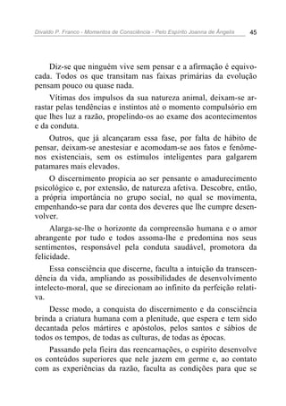 Divaldo P. Franco - Momentos de Consciência - Pelo Espírito Joanna de Ângelis 45
Diz-se que ninguém vive sem pensar e a afirmação é equivo-
cada. Todos os que transitam nas faixas primárias da evolução
pensam pouco ou quase nada.
Vítimas dos impulsos da sua natureza animal, deixam-se ar-
rastar pelas tendências e instintos até o momento compulsório em
que lhes luz a razão, propelindo-os ao exame dos acontecimentos
e da conduta.
Outros, que já alcançaram essa fase, por falta de hábito de
pensar, deixam-se anestesiar e acomodam-se aos fatos e fenôme-
nos existenciais, sem os estímulos inteligentes para galgarem
patamares mais elevados.
O discernimento propicia ao ser pensante o amadurecimento
psicológico e, por extensão, de natureza afetiva. Descobre, então,
a própria importância no grupo social, no qual se movimenta,
empenhando-se para dar conta dos deveres que lhe cumpre desen-
volver.
Alarga-se-lhe o horizonte da compreensão humana e o amor
abrangente por tudo e todos assoma-lhe e predomina nos seus
sentimentos, responsável pela conduta saudável, promotora da
felicidade.
Essa consciência que discerne, faculta a intuição da transcen-
dência da vida, ampliando as possibilidades de desenvolvimento
intelecto-moral, que se direcionam ao infinito da perfeição relati-
va.
Desse modo, a conquista do discernimento e da consciência
brinda a criatura humana com a plenitude, que espera e tem sido
decantada pelos mártires e apóstolos, pelos santos e sábios de
todos os tempos, de todas as culturas, de todas as épocas.
Passando pela fieira das reencarnações, o espírito desenvolve
os conteúdos superiores que nele jazem em germe e, ao contato
com as experiências da razão, faculta as condições para que se
 