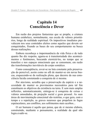 Divaldo P. Franco - Momentos de Consciência - Pelo Espírito Joanna de Ângelis 47
Capítulo 14
Consciência e Dever
Em razão dos projetos fantasistas que se propõe, a criatura
humana estabelece, normalmente, sua escala de valores prioritá-
rios, longe da realidade espiritual. Os impositivos imediatos pre-
valecem nos seus conteúdos eleitos como aqueles que devem ser
conquistados, fixando as bases do seu comportamento na busca
dessas realizações.
Embora reconheça a impermanência da vida física e de tudo
quanto lhe diz respeito, agarra-se à transitoriedade dos aconteci-
mentos e fenômenos, buscando eternizá-los, no tempo que se
transfere e nos espaços emocionais que se consomem, em razão
das transformações inevitáveis do corpo somático.
Como conseqüência, esvai-se na luta constante pela preserva-
ção do perecível, assim como no afã de manter-se em novas bus-
cas, esquecendo-se da realização plena, que decorre da sua cons-
ciência lúcida constatando a conquista de si mesma.
Por atavismo, acredita que a preservação da espécie e a ne-
cessidade de manter os provimentos necessários para tal fim
constituem os objetivos da existência na terra. E sem mais amplas
reflexões, automaticamente, entrega-se à conquista de coisas e
valores amoedados, de projeção social e gozo pessoal. As suas
áreas de movimentação emocional são restritas, o que gera, com o
tempo e a repetição, as graves neuroses que propelem às fugas
espetaculares, aos conflitos, aos sofrimentos mais acerbos...
O ser humano é aquilo que pensa, que de si mesmo elabora,
construindo, mediante o pensamento, a realidade da qual não
logra evadir-se.
 