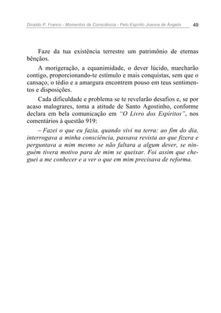 Divaldo P. Franco - Momentos de Consciência - Pelo Espírito Joanna de Ângelis 49
Faze da tua existência terrestre um patrimônio de eternas
bênçãos.
A morigeração, a equanimidade, o dever lúcido, marcharão
contigo, proporcionando-te estímulo e mais conquistas, sem que o
cansaço, o tédio e a amargura encontrem pouso em teus sentimen-
tos e disposições.
Cada dificuldade e problema se te revelarão desafios e, se por
acaso malograres, toma a atitude de Santo Agostinho, conforme
declara em bela comunicação em “O Livro dos Espíritos”, nos
comentários à questão 919:
– Fazei o que eu fazia, quando vivi na terra: ao fim do dia,
interrogava a minha consciência, passava revista ao que fizera e
perguntava a mim mesmo se não faltara a algum dever, se nin-
guém tivera motivo para de mim se queixar. Foi assim que che-
guei a me conhecer e a ver o que em mim precisava de reforma.
 