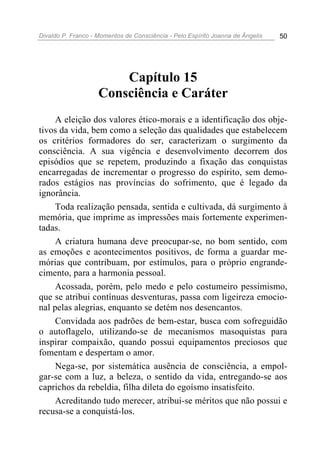 Divaldo P. Franco - Momentos de Consciência - Pelo Espírito Joanna de Ângelis 50
Capítulo 15
Consciência e Caráter
A eleição dos valores ético-morais e a identificação dos obje-
tivos da vida, bem como a seleção das qualidades que estabelecem
os critérios formadores do ser, caracterizam o surgimento da
consciência. A sua vigência e desenvolvimento decorrem dos
episódios que se repetem, produzindo a fixação das conquistas
encarregadas de incrementar o progresso do espírito, sem demo-
rados estágios nas províncias do sofrimento, que é legado da
ignorância.
Toda realização pensada, sentida e cultivada, dá surgimento à
memória, que imprime as impressões mais fortemente experimen-
tadas.
A criatura humana deve preocupar-se, no bom sentido, com
as emoções e acontecimentos positivos, de forma a guardar me-
mórias que contribuam, por estímulos, para o próprio engrande-
cimento, para a harmonia pessoal.
Acossada, porém, pelo medo e pelo costumeiro pessimismo,
que se atribui contínuas desventuras, passa com ligeireza emocio-
nal pelas alegrias, enquanto se detém nos desencantos.
Convidada aos padrões de bem-estar, busca com sofreguidão
o autoflagelo, utilizando-se de mecanismos masoquistas para
inspirar compaixão, quando possui equipamentos preciosos que
fomentam e despertam o amor.
Nega-se, por sistemática ausência de consciência, a empol-
gar-se com a luz, a beleza, o sentido da vida, entregando-se aos
caprichos da rebeldia, filha dileta do egoísmo insatisfeito.
Acreditando tudo merecer, atribui-se méritos que não possui e
recusa-se a conquistá-los.
 