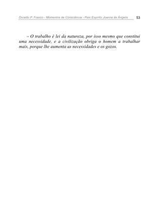 Divaldo P. Franco - Momentos de Consciência - Pelo Espírito Joanna de Ângelis 53
– O trabalho é lei da natureza, por isso mesmo que constitui
uma necessidade, e a civilização obriga o homem a trabalhar
mais, porque lhe aumenta as necessidades e os gozos.
 