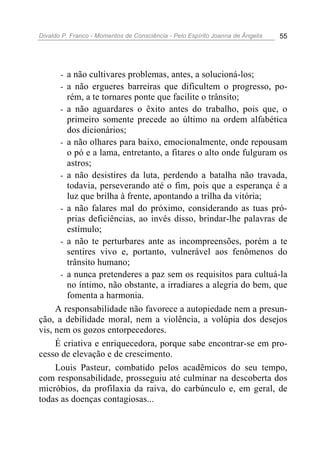 Divaldo P. Franco - Momentos de Consciência - Pelo Espírito Joanna de Ângelis 55
- a não cultivares problemas, antes, a solucioná-los;
- a não ergueres barreiras que dificultem o progresso, po-
rém, a te tornares ponte que facilite o trânsito;
- a não aguardares o êxito antes do trabalho, pois que, o
primeiro somente precede ao último na ordem alfabética
dos dicionários;
- a não olhares para baixo, emocionalmente, onde repousam
o pó e a lama, entretanto, a fitares o alto onde fulguram os
astros;
- a não desistires da luta, perdendo a batalha não travada,
todavia, perseverando até o fim, pois que a esperança é a
luz que brilha à frente, apontando a trilha da vitória;
- a não falares mal do próximo, considerando as tuas pró-
prias deficiências, ao invés disso, brindar-lhe palavras de
estímulo;
- a não te perturbares ante as incompreensões, porém a te
sentires vivo e, portanto, vulnerável aos fenômenos do
trânsito humano;
- a nunca pretenderes a paz sem os requisitos para cultuá-la
no íntimo, não obstante, a irradiares a alegria do bem, que
fomenta a harmonia.
A responsabilidade não favorece a autopiedade nem a presun-
ção, a debilidade moral, nem a violência, a volúpia dos desejos
vis, nem os gozos entorpecedores.
É criativa e enriquecedora, porque sabe encontrar-se em pro-
cesso de elevação e de crescimento.
Louis Pasteur, combatido pelos acadêmicos do seu tempo,
com responsabilidade, prosseguiu até culminar na descoberta dos
micróbios, da profilaxia da raiva, do carbúnculo e, em geral, de
todas as doenças contagiosas...
 