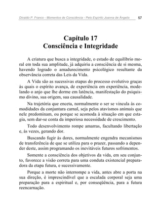 Divaldo P. Franco - Momentos de Consciência - Pelo Espírito Joanna de Ângelis 57
Capítulo 17
Consciência e Integridade
A criatura que busca a integridade, o estado de equilíbrio mo-
ral em toda sua amplitude, já adquiriu a consciência de si mesma,
havendo logrado o amadurecimento psicológico resultante da
observância correta das Leis da Vida.
A Vida são as sucessivas etapas do processo evolutivo graças
às quais o espírito avança, de experiência em experiência, mode-
lando o anjo que lhe dorme em latência, manifestação do psiquis-
mo divino, sua origem, sua causalidade.
Na trajetória que enceta, normalmente o ser se vincula às co-
modidades da conjuntura carnal, seja pelos atavismos animais que
nele predominam, ou porque se acomoda à situação em que esta-
gia, sem dar-se conta da imperiosa necessidade de crescimento.
Todo desenvolvimento rompe amarras, facultando libertação
e, às vezes, gerando dor.
Buscando fugir às dores, normalmente engendra mecanismos
de transferência de que se utiliza para o prazer, passando a depen-
der deste, assim programando os inevitáveis futuros sofrimentos.
Somente a consciência dos objetivos da vida, em seu conjun-
to, favorece a visão correta para uma conduta existencial prepara-
dora da etapa futura, e sucessivamente.
Porque a morte não interrompe a vida, antes abre a porta na
sua direção, é imprescindível que a escalada corporal seja uma
preparação para a espiritual e, por conseqüência, para a futura
reencarnação.
 