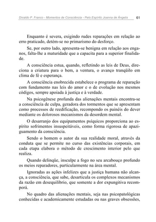 Divaldo P. Franco - Momentos de Consciência - Pelo Espírito Joanna de Ângelis 61
Enquanto é severa, exigindo rudes reparações em relação ao
erro praticado, detém-se no primarismo do desforço.
Se, por outro lado, apresenta-se benigna em relação aos enga-
nos, falta-lhe a maturidade que a capacita para a superior finalida-
de.
A consciência estua, quando, refletindo as leis de Deus, dire-
ciona a criatura para o bem, a ventura, o avanço tranqüilo em
clima de fé e esperança.
A consciência enobrecida estabelece o programa de reparação
com fundamento nas leis do amor e o de evolução nos mesmos
códigos, sempre apoiada à justiça e à verdade.
Na psicogênese profunda das alienações mentais encontra-se
a consciência de culpa, geradora dos tormentos que se apresentam
como processos de reedificação, recompondo os painéis do dever
mediante os dolorosos mecanismos da desordem mental.
O desarranjo dos equipamentos psíquicos proporciona ao es-
pírito sofrimentos insuspeitáveis, como forma rigorosa de apazi-
guamento da consciência.
Sendo o homem o autor da sua realidade moral, através da
conduta que se permite no curso das existências corporais, em
cada etapa elabora o método de crescimento interior pelo que
realiza.
Quando delinqüe, insculpe a fogo no seu arcabouço profundo
os meios reparadores, particularmente na área mental.
Ignoradas as ações infelizes que a justiça humana não alcan-
ça, a consciência, que sabe, desarticula os complexos mecanismos
da razão em desequilíbrio, que somente a dor expungitiva recom-
porá.
No quadro das alienações mentais, seja nas psicopatológicas
conhecidas e academicamente estudadas ou nas graves obsessões,
 