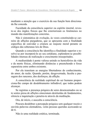 Divaldo P. Franco - Momentos de Consciência - Pelo Espírito Joanna de Ângelis 64
mediante a atenção que o exercício da sua função bem direciona-
da lhe conceda.
Faculdade da consciência superior ou espírito imortal, reves-
te-se dos órgãos físicos que lhe exteriorizam os fenômenos no
mundo das manifestações concretas.
Não é sintomática de evolução, às vezes constituindo-se car-
reiro de aflições purgadoras, que se apresenta com a finalidade
específica de convidar a criatura ao reajuste moral perante os
códigos das soberanas leis de Deus.
Quando a consciência lhe identifica a finalidade superior e re-
solve-se por incorporá-lo ao seu cotidiano, esplendem-se possibi-
lidades imensas de realização e crescimento insuspeitados.
A mediunidade é ponte valiosa unindo os hemisférios da vida
e da morte físicas, eliminando distâncias e preenchendo o fosso
separatista entre ambos existente.
Por ela transitam as energias libertadoras do conhecimento,
do amor, da razão. Quando, porém, desgovernada, faculta a pas-
sagem dos rancores, dos desforços, da aflição.
A consciência da realidade espiritual do ser humano propor-
ciona-lhe campo de desdobramento infindável, que todos podem
alcançar.
Se registras a presença psíquica de seres desencarnados ou se
te sentes presa de aflições emocionais destituídas de fundamentos,
silencia a inquietação e penetra-te através da meditação.
Ora, de início, e ausculta a consciência.
Procura desdobrar a percepção psíquica sem qualquer receio e
ouvirás palavras alentadoras, verás pessoas queridas acercando-se
de ti.
Não és uma realidade estática, terminada.
 