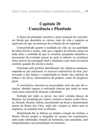 Divaldo P. Franco - Momentos de Consciência - Pelo Espírito Joanna de Ângelis 67
Capítulo 20
Consciência e Plenitude
A busca da plenitude constitui a meta essencial da consciên-
cia lúcida que descobriu os valores reais da vida e superou os
equívocos do ego, no processo da evolução do ser espiritual.
Conscientizado quanto à realidade da vida, na sua qualidade
de hálito divino e eterno, sabe que a rapidez do trânsito carnal em
nada afeta o conteúdo de que se constitui, porquanto identifica o
mecanismo da evolução graças ao qual se adentra na existência
física através da concepção fetal e abandona-a por meio da anoxia
cerebral, quando lhe advém a morte.
Felicitado pela perfeita identificação dos objetivos humanos,
empenha-se por entesourar os recursos inalienáveis do bem, pre-
servando a paz íntima e comportando-se dentro dos cânones da
ordem e do dever, fomentadores do próprio, como do progresso
geral.
A consciência seleciona as necessidades reais das que são u-
tópicas, abrindo espaços à realização interior que induz ao amor
como meio especial de alcançar a plenitude.
Sonhada por todos os povos, nas mais variadas épocas da
História, foi assinalada por santos, místicos e heróis, como Nirva-
na, Samadi, Paraíso, Glória, encontrando em Jesus a denominação
amena de Reino dos Céus, onde não vicejam as dores nem as
angústias, as saudades nem as aflições.
Delimitando-lhe as balizas no próprio coração da criatura, o
Mestre Divino propôs o mergulho no oceano dos sentimentos,
onde pode sobrenadar, fruindo de harmonia, sem ansiedade, nem
arrependimento, sem perturbação ou tormento...
 