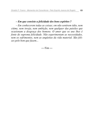 Divaldo P. Franco - Momentos de Consciência - Pelo Espírito Joanna de Ângelis 69
– Em que consiste a felicidade dos bons espíritos ?
– Em conhecerem todas as coisas; em não sentirem ódio, nem
ciúme, nem inveja, nem ambição, nem qualquer das paixões que
ocasionam a desgraça dos homens. O amor que os une lhes é
fonte de suprema felicidade. Não experimentam as necessidades,
nem os sofrimentos, nem as angústias da vida material. São feli-
zes pelo bem que fazem...
--- Fim ---
 