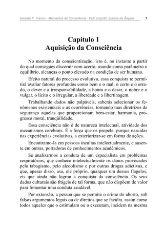 Divaldo P. Franco - Momentos de Consciência - Pelo Espírito Joanna de Ângelis 7
Capítulo 1
Aquisição da Consciência
No momento da conscientização, isto é, no instante a partir
do qual consegues discernir com acerto, usando como parâmetro o
equilíbrio, alcanças o ponto elevado na condição de ser humano.
Efeito natural do processo evolutivo, essa conquista te permi-
tirá avaliar fatores profundos como bem e o mal, o certo e o erra-
do, o dever e a irresponsabilidade, a honra e o desar, o nobre e o
vulgar, o lícito e o irregular, a liberdade e a libertinagem.
Trabalhando dados não palpáveis, saberás selecionar os fe-
nômenos existenciais e as ocorrências, tornando tuas diretrizes de
segurança aquelas que proporcionam bem-estar, harmonia, pro-
gresso moral, tranqüilidade.
Essa consciência não é de natureza intelectual, atividade dos
mecanismos cerebrais. É a força que os propele, porque nascidas
nas experiências evolutivas, a exteriorizar-se em forma de ações.
Encontramo-la em pessoas incultas intelectualmente, e ausen-
te em outras, portadoras de conhecimentos acadêmicos.
Se analisarmos a conduta de um especialista em problemas
respiratórios, que conhece intelectualmente os danos provocados
pelo tabagismo, pelo alcoolismo e por outras drogas adictivas, e
que, apesar disso, usa, ele próprio, qualquer um desses flagelos,
eis que ainda não logrou a conquista da consciência. Os seus
dados culturais são frágeis de tal forma, que não dispõem de valor
para fomentar uma conduta saudável.
Por extensão, a pessoa que se permite o crime do aborto, sob
falsos argumentos legais ou de direitos que se faculta, assim como
todos aqueles que o estimulam ou o executam, incidem na mesma
 