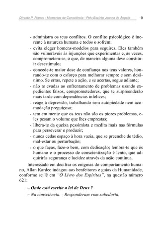Divaldo P. Franco - Momentos de Consciência - Pelo Espírito Joanna de Ângelis 9
- administra os teus conflitos. O conflito psicológico é ine-
rente à natureza humana e todos o sofrem;
- evita eleger homens-modelos para seguires. Eles também
são vulneráveis às injunções que experimentas e, às vezes,
comprometem-se, o que, de maneira alguma deve constitu-
ir desestímulo;
- concede-te maior dose de confiança nos teus valores, hon-
rando-te com o esforço para melhorar sempre e sem desâ-
nimo. Se erras, repete a ação, e se acertas, segue adiante;
- não te evadas ao enfrentamento de problemas usando ex-
pedientes falsos, comprometedores, que te surpreenderão
mais tarde com dependências infelizes;
- reage à depressão, trabalhando sem autopiedade nem aco-
modação preguiçosa;
- tem em mente que os teus não são os piores problemas, e-
les pesam o volume que lhes emprestas;
- libera-te da queixa pessimista e medita mais nas fórmulas
para perseverar e produzir;
- nunca cedas espaço à hora vazia, que se preenche de tédio,
mal-estar ou perturbação;
- o que faças, faze-o bem, com dedicação; lembra-te que és
humano e o processo de conscientização é lento, que ad-
quirirás segurança e lucidez através da ação contínua.
Interessado em decifrar os enigmas do comportamento huma-
no, Allan Kardec indagou aos benfeitores e guias da Humanidade,
conforme se lê em “O Livro dos Espíritos”, na questão número
621:
– Onde está escrita a lei de Deus ?
– Na consciência. - Responderam com sabedoria.
 