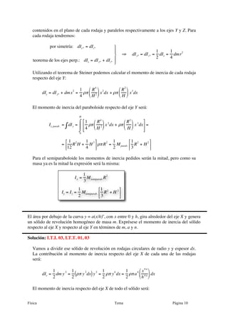 contenidos en el plano de cada rodaja y paralelos respectivamente a los ejes Y y Z. Para
   cada rodaja tendremos:

             por simetría: dIy * = dIz*          ⎫
                                                 ⎪                                    1      1
                                                 ⎬              ⇒   dI y* = dI z* =     dIx = dm r2
                                                                                       2      4
   teorema de los ejes perp.: dIx = dI y* + dIz* ⎪
                                                 ⎭

   Utilizando el teorema de Steiner podemos calcular el momento de inercia de cada rodaja
   respecto del eje Y:

                           2 1 ⎛ R 4 ⎞ 2         ⎛ R 2 ⎞ 3
         dIy = dI y* + dm x = ρπ ⎜ 2 ⎟ x dx + ρπ ⎜ ⎟ x dx
                             4 ⎝ H ⎠             ⎝ H ⎠

   El momento de inercia del paraboloide respecto del eje Y será:
                                 H
                                   ⌠ ⎡ 1 ⎛ R 4 ⎞ 2         ⎛ R 2 ⎞ 3 ⎤
            Iy, parab . = ∫ dI y = ⎮ ⎢ ρπ ⎜ 2 ⎟ x dx + ρπ ⎜ ⎟ x dx ⎥ =
                                   ⌡ ⎢ 4 ⎝ H ⎠
                                      ⎣                      ⎝ H ⎠     ⎥
                                                                          ⎦
                                  0


                      ⎡ 1      1    ⎤         1         ⎡ 1         ⎤
                    = ⎢ R 2 H + H 3 ⎥ ρπ R 2 = M parab. ⎢ R 2 + H 2 ⎥
                      ⎣12      4    ⎦         2         ⎣ 3         ⎦

   Para el semiparaboloide los momentos de inercia pedidos serán la mitad, pero como su
   masa ya es la mitad la expresión será la misma:

                                      1
                               Ix =     M          R2
                                      3 semiparab.
                                 1             ⎡ 1         ⎤
                    Iy = I z =     Msemiparab. ⎢ R 2 + H 2 ⎥
                                 2             ⎣ 3         ⎦



El área por debajo de la curva y = a(x/h)n, con x entre 0 y h, gira alrededor del eje X y genera
un sólido de revolución homogéneo de masa m. Exprésese el momento de inercia del sólido
respecto al eje X y respecto al eje Y en términos de m, a y n.

Solución: I.T.I. 03, I.T.T. 01, 03

   Vamos a dividir ese sólido de revolución en rodajas circulares de radio y y espesor dx.
   La contribución al momento de inercia respecto del eje X de cada una de las rodajas
   será:

                                                         4n
              1      1             1         1    4 ⎛ x    ⎞
         dIx = dm y = (ρπ y dx) y = ρπ y dx = ρπ a ⎜ 4 n ⎟ dx
                   2       2     2      4
              2      2             2         2      ⎝ h ⎠

   El momento de inercia respecto del eje X de todo el sólido será:


Física                                                   Tema                                  Página 10
 