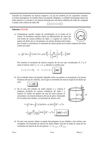 Calcular los momentos de inercia respecto a su eje de simetría de los siguientes cuerpos:
a) esfera homogénea, b) cilindro hueco de paredes delgadas, c) cilindro homogéneo hueco de
radio interior a y exterior b, d) sistema formado por una barra cilíndrica de radio R y longitud
L unida a dos esferas de radio 2R.


Solución: I.T.I. 02

   a) Coloquemos nuestro origen de coordenadas en el centro de la
      esfera. Si dividimos nuestra esfera en diferenciales de masa dm             r    R
      con forma de coraza esférica de radio r y espesor dr, todos los
      puntos de dicho dm se encuentran a la misma distancia del centro,
      por lo tanto si calculamos el momento de inercia polar de la esfera respecto de dicho
      centro nos dará:

                                                       ⎛    ⎞
                        R
                                                  R 5 ⎜ M ⎟      R5 3
          IO = ∫ r 2 dm = ∫ r2 ρ 4π r 2 dr = ρ 4π    = ⎜ 4     4π   = M R2
                          0
                                                  5 ⎜ π R 3 ⎟
                                                             ⎟    5 5
                                                       ⎝ 3  ⎠

         Por simetría el momento de inercia respecto de los tres ejes coordenados X, Y y Z
         tiene el mismo valor Ix = I y = Iz , y además se verifica que:
                                                              2
             Ix + Iy + Iz = 2IO       ⇒   I x = Iy = I z =      MR 2
                                                              5

   b) En el cilindro hueco de paredes delgadas todos sus puntos se encuentran a la misma
      distancia del eje de simetría, con lo que su momento de inercia respecto de dicho eje
      será:
                     I = MR2
                                                                                     dr
   c) En el caso del cilindro de radio interno a y externo b
      podemos dividirlo en corazas cilíndricas de radio r y
      espesor dr (todos los puntos de una de estas corazas se                     r       H
      encuentran a la misma distancia del eje de giro). Llamando
      H a la altura del cilindro, su momento de inercia será:
                                  b
                                                              1 4
                 I = ∫ r2 dm = ∫ r 2 ρ 2π rH dr = ρ 2π H
                                                              4
                                                                (b − a 4 ) =
                                  a


                     ⎛       M     ⎞     1 4                  1
                                    ⎟ 2π H (b − a ) =
                                                  4
                   = ⎜                                           M (b2 + a2 )
                     ⎝ π (b − a )H ⎠
                            2   2
                                           4                    2


   d) En este caso nuestro objeto se puede descomponer en un cilindro y dos esferas casi
      completas. El momento de inercia de dicho objeto será por lo tanto la suma de los
      momentos de inercia de las tres piezas: Iz = Iz,cilindro + 2I z,esfera .


Física                                                 Tema                      Página 3
 