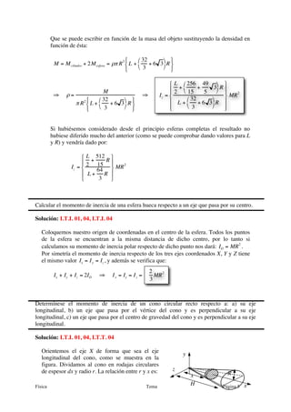 Que se puede escribir en función de la masa del objeto sustituyendo la densidad en
         función de ésta:

                                              ⎧     ⎛ 32      ⎞ ⎫
          M = M cilindro + 2M esfera = ρπ R 2 ⎨ L +       + 6 3 R ⎬
                                              ⎩     ⎝ 3       ⎠ ⎭

                                                                       ⎧ L ⎛ 256 49 ⎞ ⎫
                                     M                                 ⎪ 2 + ⎝ 15 + 5 3⎠ R ⎪
                                                                       ⎪                      ⎪    2
          ⇒     ρ=                                        ⇒       Iz = ⎨                      ⎬ MR
                           ⎧     ⎛ 32      ⎞ ⎫                     ⎪ L +    ⎛ 32      ⎞
                     π R 2 ⎨ L +       + 6 3 R ⎬                                     + 6 3 R ⎪
                           ⎩     ⎝ 3       ⎠ ⎭                     ⎪
                                                                       ⎩        ⎝ 3       ⎠ ⎪
                                                                                               ⎭


         Si hubiésemos considerado desde el principio esferas completas el resultado no
         hubiese diferido mucho del anterior (como se puede comprobar dando valores para L
         y R) y vendría dado por:

                       ⎧ L 512 ⎫
                       ⎪ 2 + 15 R ⎪  2
                  Iz = ⎨     64 ⎬ MR
                       ⎪ L +    R ⎪
                       ⎩      3   ⎭



Calcular el momento de inercia de una esfera hueca respecto a un eje que pasa por su centro.

Solución: I.T.I. 01, 04, I.T.I. 04

   Coloquemos nuestro origen de coordenadas en el centro de la esfera. Todos los puntos
   de la esfera se encuentran a la misma distancia de dicho centro, por lo tanto si
   calculamos su momento de inercia polar respecto de dicho punto nos dará: IO = MR 2 .
   Por simetría el momento de inercia respecto de los tres ejes coordenados X, Y y Z tiene
   el mismo valor Ix = I y = Iz , y además se verifica que:
                                                              2
          Ix + Iy + Iz = 2IO    ⇒      I x = Iy = I z =         MR 2
                                                              3



Determínese el momento de inercia de un cono circular recto respecto a: a) su eje
longitudinal, b) un eje que pasa por el vértice del cono y es perpendicular a su eje
longitudinal, c) un eje que pasa por el centro de gravedad del cono y es perpendicular a su eje
longitudinal.

Solución: I.T.I. 01, 04, I.T.T. 04

   Orientemos el eje X de forma que sea el eje
                                                                            y
   longitudinal del cono, como se muestra en la
   figura. Dividamos al cono en rodajas circulares
   de espesor dx y radio r. La relación entre r y x es:                z
                                                                                x               R

Física                                                    Tema
                                                                                H             Página 5   x
 
