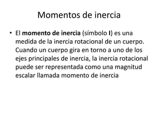 Momentos de inercia
• El momento de inercia (símbolo I) es una
medida de la inercia rotacional de un cuerpo.
Cuando un cuerpo gira en torno a uno de los
ejes principales de inercia, la inercia rotacional
puede ser representada como una magnitud
escalar llamada momento de inercia
 