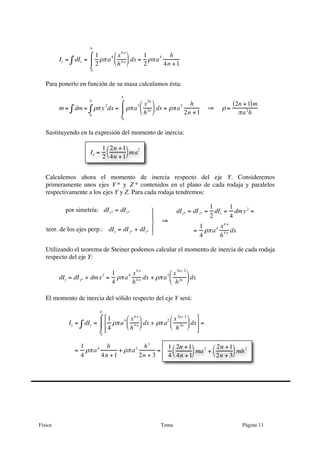 Física Tema Página 11
Ix = dIx∫ =
1
2
ρπa
4 x4 n
h4 n
⎛
⎝
⎜
⎞
⎠
⎟ dx
0
h
⌠
⌡
⎮ =
1
2
ρπa
4 h
4n +1
Para ponerlo en función de su masa calculamos ésta:
m = dm = ρπ y
2
dx
0
h
∫∫ = ρπa
2 x
2n
h2n
⎛
⎝
⎜
⎞
⎠
⎟ dx
0
h
⌠
⌡
⎮ = ρπa
2 h
2n +1
⇒ ρ =
2n +1( )m
πa2
h
Sustituyendo en la expresión del momento de inercia:
Calculemos ahora el momento de inercia respecto del eje Y. Consideremos
primeramente unos ejes Y * y Z * contenidos en el plano de cada rodaja y paralelos
respectivamente a los ejes Y y Z. Para cada rodaja tendremos:
por simetría: dIy* = dIz*
teor. de los ejes perp.: dIx = dIy* + dIz*
⎫
⎬
⎪
⎭
⎪
⇒
dIy* = dIz* =
1
2
dIx =
1
4
dmy2
=
=
1
4
ρπa4 x4 n
h
4 n dx
Utilizando el teorema de Steiner podemos calcular el momento de inercia de cada rodaja
respecto del eje Y:
dIy = dIy* + dmx2
=
1
4
ρπa4 x
4 n
h4 n dx + ρπa2 x
2n+ 2
h2n
⎛
⎝
⎜
⎞
⎠
⎟dx
El momento de inercia del sólido respecto del eje Y será:
Iy = dIy∫ =
1
4
ρπa4 x4 n
h4 n
⎛
⎝⎜
⎞
⎠⎟ dx + ρπ a2 x2n+ 2
h2n
⎛
⎝⎜
⎞
⎠⎟dx
⎡
⎣
⎢
⎢
⎤
⎦
⎥
⎥
0
h
⌠
⌡
⎮ =
=
1
4
ρπa4 h
4n +1
+ ρπa2 h3
2n + 3
=
Ix =
1
2
2n +1
4n +1
⎛
⎝
⎞
⎠ma2
1
4
2n +1
4n +1
⎛
⎝
⎞
⎠
ma2
+
2n +1
2n + 3
⎛
⎝
⎞
⎠
mh2
 