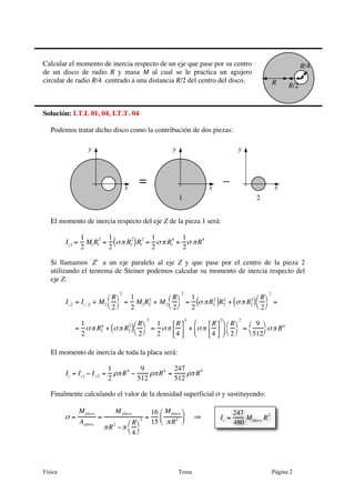 Física Tema Página 2
Calcular el momento de inercia respecto de un eje que pase por su centro
de un disco de radio R y masa M al cual se le practica un agujero
circular de radio R/4 centrado a una distancia R/2 del centro del disco.
Solución: I.T.I. 01, 04, I.T.T. 04
Podemos tratar dicho disco como la contribución de dos piezas:
El momento de inercia respecto del eje Z de la pieza 1 será:
Iz,1 =
1
2
M1R1
2
=
1
2
σπ R1
2
( )R1
2
=
1
2
σπ R1
4
=
1
2
σ πR4
Si llamamos ʹ′Z a un eje paralelo al eje Z y que pase por el centro de la pieza 2
utilizando el teorema de Steiner podemos calcular su momento de inercia respecto del
eje Z:
Iz,2 = I ʹ′z ,2 + M2
R
2
⎛
⎝
⎞
⎠
2
=
1
2
M2R2
2
+ M2
R
2
⎛
⎝
⎞
⎠
2
=
1
2
σ πR2
2
( )R2
2
+ σπ R2
2
( )
R
2
⎛
⎝
⎞
⎠
2
=
=
1
2
σπ R2
4
+ σπ R2
2
( ) R
2
⎛
⎝
⎞
⎠
2
=
1
2
σπ
R
4
⎡
⎣⎢
⎤
⎦⎥
4
+ σπ
R
4
⎡
⎣⎢
⎤
⎦⎥
2
⎛
⎝
⎜
⎞
⎠
⎟
R
2
⎛
⎝
⎞
⎠
2
=
9
512
⎛
⎝
⎞
⎠
σπ R4
El momento de inercia de toda la placa será:
Iz = Iz,1 − Iz,2 =
1
2
ρπR
4
−
9
512
ρπR
4
=
247
512
ρπR
4
Finalmente calculando el valor de la densidad superficial σ y sustituyendo:
σ =
Mplaca
Aplaca
=
M placa
πR2
−π
R
4
⎛
⎝
⎞
⎠
2 =
16
15
Mplaca
πR2
⎛
⎝⎜
⎞
⎠⎟ ⇒
R/2R
R/4
x
y
= –x
y
1
x
y
2
Iz =
247
480
Mplaca R
2
 