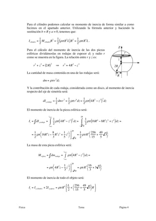 Física Tema Página 4
Para el cilindro podemos calcular su momento de inercia de forma similar a como
hicimos en el apartado anterior. Utilizando la fórmula anterior y haciendo la
sustitución b = R y a = 0, tenemos que:
Icilindro =
1
2
McilindroR2
=
1
2
ρπR2
L( )R2
=
1
2
ρπ R4
L .
Para el cálculo del momento de inercia de las dos piezas
esféricas dividámoslas en rodajas de espesor dz y radio r
como se muestra en la figura. La relación entre r y z es:
r
2
+ z
2
= 2R( )2
⇒ r
2
= 4R
2
− z
2
La cantidad de masa contenida en una de las rodajas será:
dm = ρπr
2
dz
Y la contribución de cada rodaja, considerada como un disco, al momento de inercia
respecto del eje de simetría será:
dIz,rodaja =
1
2
dmr2
=
1
2
ρπ r4
dz =
1
2
ρπ 4R2
− z2
( )
2
dz
El momento de inercia de la pieza esférica será:
Iz = dIz,rodaja∫ =
1
2
ρπ 4R2
− z2
( )2
dz
zmín.
zmáx.
⌠
⌡
⎮ =
1
2
ρπ 16R4
− 8R2
z2
+ z4
( )dz
− 3R
2R
⌠
⌡
⎮ =
=
1
2
ρπ 16R4
z −
8
3
R2
z3
+
1
5
z5⎛
⎝
⎞
⎠
⎤
⎦
⎥
− 3R
2R
=
1
2
ρπR5 256
15
+
49
5
3
⎛
⎝
⎞
⎠
La masa de esta pieza esférica será:
Mesfera = dmrodaja∫ = ρπ 4R2
− z2
( )dz
zmín.
zmáx.
∫ =
= ρπ 4R2
z −
1
3
z3⎛
⎝
⎞
⎠
⎤
⎦
⎥
− 3R
2R
= ρπ R3 16
3
+ 3 3
⎛
⎝
⎞
⎠
El momento de inercia de todo el objeto será:
Iz = Iz,cilindro + 2Iz,esfera = ρπ R
4 L
2
+
256
15
+
49
5
3
⎛
⎝
⎞
⎠R
⎧
⎨
⎩
⎫
⎬
⎭
R
2R
r
z
Z
 