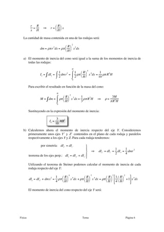Física Tema Página 6
r
x
=
R
H
⇒ r =
R
H
⎛
⎝
⎞
⎠ x
La cantidad de masa contenida en una de las rodajas será:
dm = ρπr
2
dx = ρπ
R
H
⎛
⎝
⎞
⎠
2
x
2
dx
a) El momento de inercia del cono será igual a la suma de los momentos de inercia de
todas las rodajas:
Ix = dIx∫ =
1
2
dmr2⌠
⌡
⎮ =
1
2
ρπ
R
H
⎛
⎝
⎞
⎠
4
x4
dx
0
H
⌠
⌡
⎮ =
1
10
ρπ R4
H
Para escribir el resultado en función de la masa del cono:
M = dm∫ = ρπ
R
H
⎛
⎝
⎞
⎠
2
x
2
dx
0
H
⌠
⌡
⎮ =
1
3
ρπR
2
H ⇒ ρ =
3M
πR2
H
Sustituyendo en la expresión del momento de inercia:
b) Calculemos ahora el momento de inercia respecto del eje Y. Consideremos
primeramente unos ejes ʹ′Y y ʹ′Z contenidos en el plano de cada rodaja y paralelos
respectivamente a los ejes Y y Z. Para cada rodaja tendremos:
por simetría: dI ʹ′y = dI ʹ′z
teorema de los ejes perp.: dIx = dI ʹ′y + dI ʹ′z
⎫
⎬
⎪
⎭
⎪
⇒ dI ʹ′y = dI ʹ′z =
1
2
dIx =
1
4
dmr2
Utilizando el teorema de Steiner podemos calcular el momento de inercia de cada
rodaja respecto del eje Y:
dIy = dI ʹ′y + dmx
2
=
1
4
ρπ
R
H
⎛
⎝
⎞
⎠
4
x
4
dx + ρπ
R
H
⎛
⎝
⎞
⎠
2
x
4
dx = ρπ
R
H
⎛
⎝
⎞
⎠
2
1
4
R
H
⎛
⎝
⎞
⎠
2
+1
⎡
⎣
⎢
⎢
⎤
⎦
⎥
⎥
x
4
dx
El momento de inercia del cono respecto del eje Y será:
Ix =
3
10
MR2
 