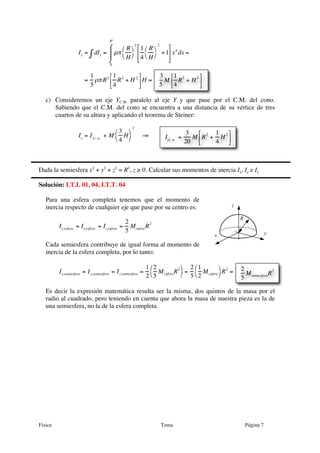 Física Tema Página 7
Iy = dIy∫ = ρπ
R
H
⎛
⎝
⎞
⎠
2
1
4
R
H
⎛
⎝
⎞
⎠
2
+1
⎡
⎣
⎢
⎢
⎤
⎦
⎥
⎥
x4
dx
0
H
⌠
⌡
⎮ =
=
1
5
ρπR2 1
4
R2
+ H 2⎡
⎣⎢
⎤
⎦⎥H =
c) Consideremos un eje YC.M. paralelo al eje Y y que pase por el C.M. del cono.
Sabiendo que el C.M. del cono se encuentra a una distancia de su vértice de tres
cuartos de su altura y aplicando el teorema de Steiner:
Iy = IyC.M .
+ M
3
4
H
⎛
⎝
⎞
⎠
2
⇒
Dada la semiesfera x2
+ y2
+ z2
= R2
, z ≥ 0. Calcular sus momentos de inercia Ix, Iy e Iz
Solución: I.T.I. 01, 04, I.T.T. 04
Para una esfera completa tenemos que el momento de
inercia respecto de cualquier eje que pase por su centro es:
Ix,esfera = Iy,esfera = Iz,esfera =
2
5
MesferaR2
Cada semiesfera contribuye de igual forma al momento de
inercia de la esfera completa, por lo tanto:
Ix,semiesfera = Iy,semiesfera = Iz,semiesfera =
1
2
2
5
MesferaR2⎛
⎝
⎞
⎠
=
2
5
1
2
Mesfera
⎛
⎝
⎞
⎠
R2
=
Es decir la expresión matemática resulta ser la misma, dos quintos de la masa por el
radio al cuadrado, pero teniendo en cuenta que ahora la masa de nuestra pieza es la de
una semiesfera, no la de la esfera completa.
3
5
M
1
4
R
2
+ H
2⎡
⎣⎢
⎤
⎦⎥
IyC. M .
=
3
20
M R
2
+
1
4
H
2⎡
⎣⎢
⎤
⎦⎥
y
z
x
R
2
5
MsemiesferaR2
 
