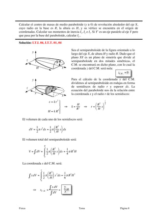 Física Tema Página 8
x
y
z
H
R
Calcular el centro de masas de medio paraboloide (y ≥ 0) de revolución alrededor del eje X,
cuyo radio en la base es R, la altura es H, y su vértice se encuentra en el origen de
coordenadas. Calcular sus momentos de inercia Ix, Iy e Iz. Si Y’ es un eje paralelo al eje Y pero
que pasa por la base del paraboloide, calcular Iy’.
Solución: I.T.I. 04, I.T.T. 01, 04
Sea el semiparaboloide de la figura orientado a lo
largo del eje X, de altura H y radio R. Dado que el
plano XY es un plano de simetría que divide al
semiparaboloide en dos mitades simétricas, el
C.M. se encontrará en dicho plano, con lo cual la
coordenada z del C.M. será nula:
Para el cálculo de la coordenada x del C.M.
dividimos al semiparaboloide en rodajas en forma
de semidiscos de radio r y espesor dx. La
ecuación del paraboloide nos da la relación entre
la coordenada x y el radio r de los semidiscos:
x = kr
2
H = k R
2
⎫
⎬
⎪
⎭
⎪
⇒ k =
H
R2 ⇒ r =
R
2
H
x
⎛
⎝
⎜
⎞
⎠
⎟
1
2
El volumen de cada uno de los semidiscos será:
dV =
1
2
π r
2
dx =
1
2
π
R
2
H
x
⎛
⎝
⎜
⎞
⎠
⎟ dx
El volumen total del semiparaboloide será:
V = dV∫ =
1
2
π
R2
H
x
⎛
⎝
⎜
⎞
⎠
⎟dx
0
H
⌠
⌡
⎮ =
1
4
π R
2
H
La coordenada x del C.M. será:
xdV∫ =
1
2
π
R
2
H
⎛
⎝
⎜
⎞
⎠
⎟ x
2
dx
0
a
⌠
⌡
⎮ =
1
6
π R
2
H
2
⇒ xC .M . =
x dV∫
dV∫
=
€
zC.M . = 0
2
3
H
x
y
z
x
r
 